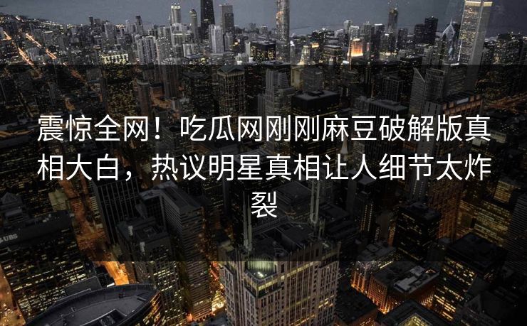 震惊全网！吃瓜网刚刚麻豆破解版真相大白，热议明星真相让人细节太炸裂