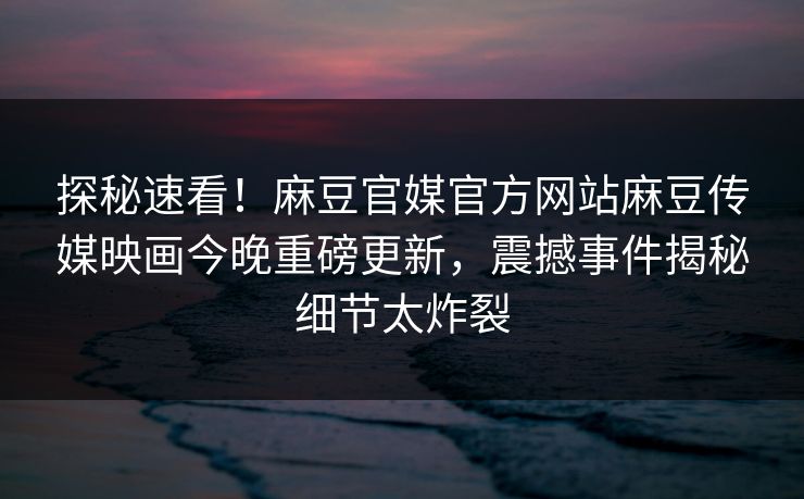 探秘速看！麻豆官媒官方网站麻豆传媒映画今晚重磅更新，震撼事件揭秘细节太炸裂