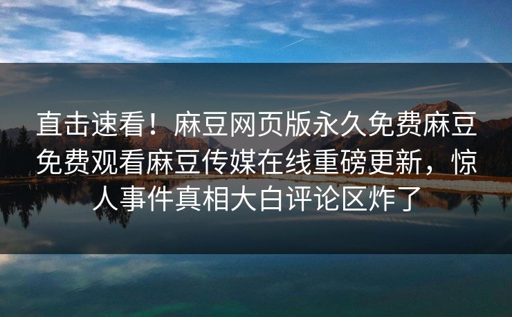 直击速看！麻豆网页版永久免费麻豆免费观看麻豆传媒在线重磅更新，惊人事件真相大白评论区炸了