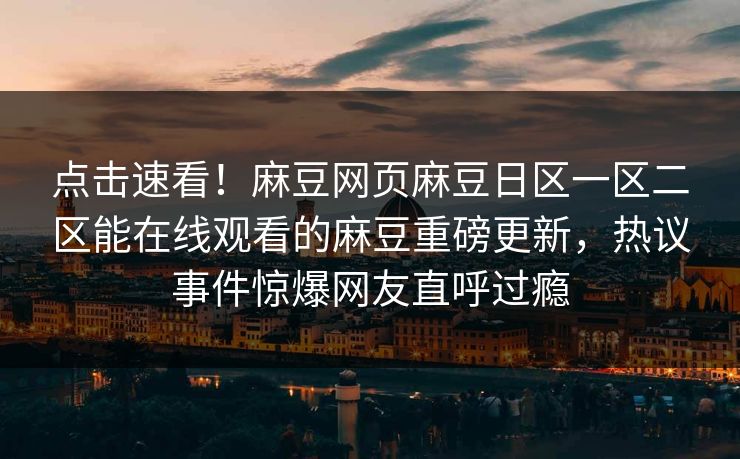 点击速看！麻豆网页麻豆日区一区二区能在线观看的麻豆重磅更新，热议事件惊爆网友直呼过瘾