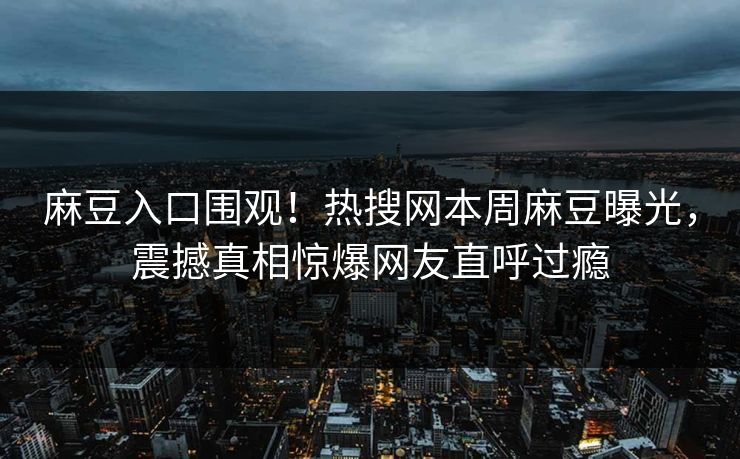 麻豆入口围观！热搜网本周麻豆曝光，震撼真相惊爆网友直呼过瘾