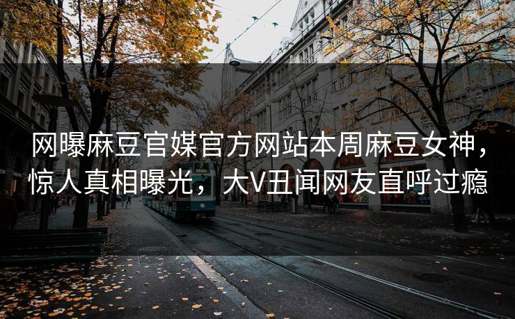 网曝麻豆官媒官方网站本周麻豆女神，惊人真相曝光，大V丑闻网友直呼过瘾