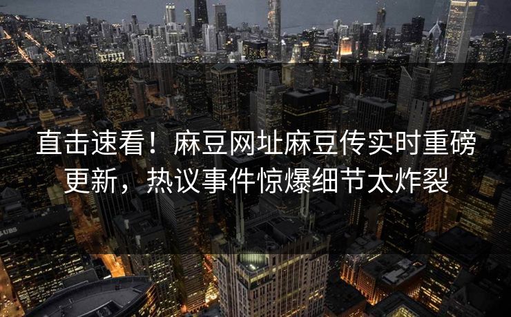 直击速看！麻豆网址麻豆传实时重磅更新，热议事件惊爆细节太炸裂