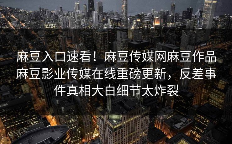 麻豆入口速看！麻豆传媒网麻豆作品麻豆影业传媒在线重磅更新，反差事件真相大白细节太炸裂