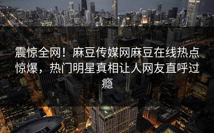 震惊全网！麻豆传媒网麻豆在线热点惊爆，热门明星真相让人网友直呼过瘾