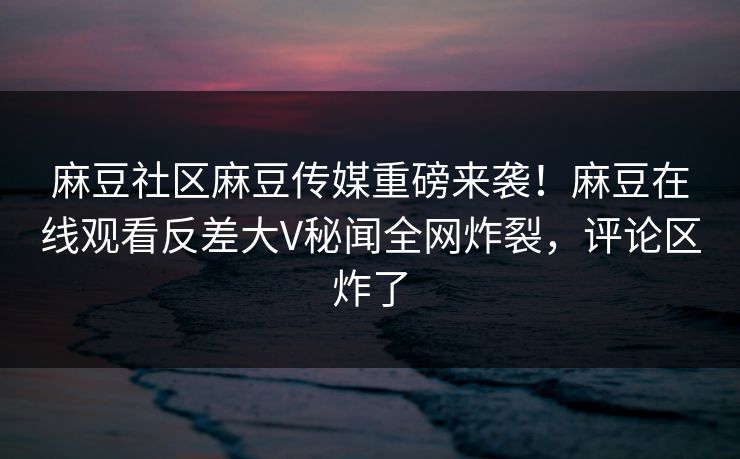麻豆社区麻豆传媒重磅来袭！麻豆在线观看反差大V秘闻全网炸裂，评论区炸了