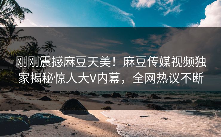刚刚震撼麻豆天美！麻豆传媒视频独家揭秘惊人大V内幕，全网热议不断