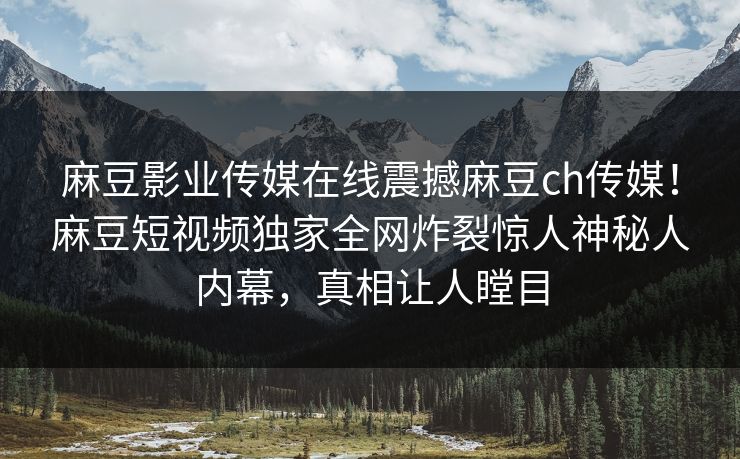 麻豆影业传媒在线震撼麻豆ch传媒！麻豆短视频独家全网炸裂惊人神秘人内幕，真相让人瞠目