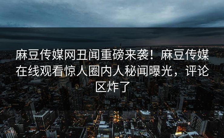 麻豆传媒网丑闻重磅来袭！麻豆传媒在线观看惊人圈内人秘闻曝光，评论区炸了