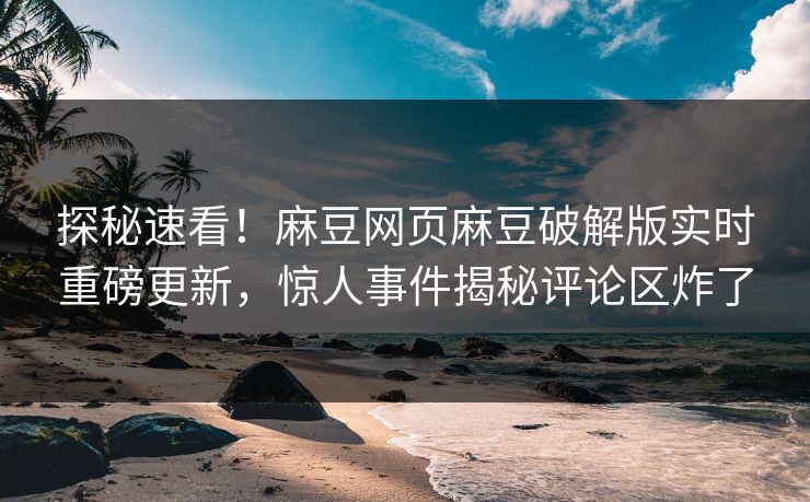 探秘速看！麻豆网页麻豆破解版实时重磅更新，惊人事件揭秘评论区炸了