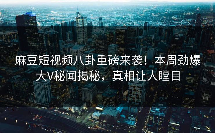 麻豆短视频八卦重磅来袭！本周劲爆大V秘闻揭秘，真相让人瞠目