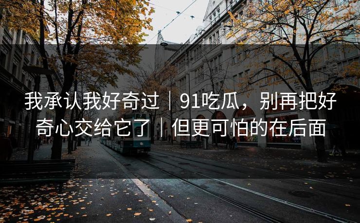 我承认我好奇过｜91吃瓜，别再把好奇心交给它了｜但更可怕的在后面