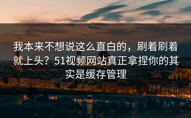 我本来不想说这么直白的，刷着刷着就上头？51视频网站真正拿捏你的其实是缓存管理