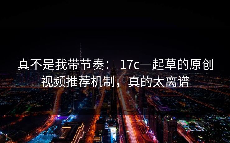 真不是我带节奏： 17c一起草的原创视频推荐机制，真的太离谱