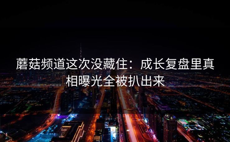 蘑菇频道这次没藏住：成长复盘里真相曝光全被扒出来
