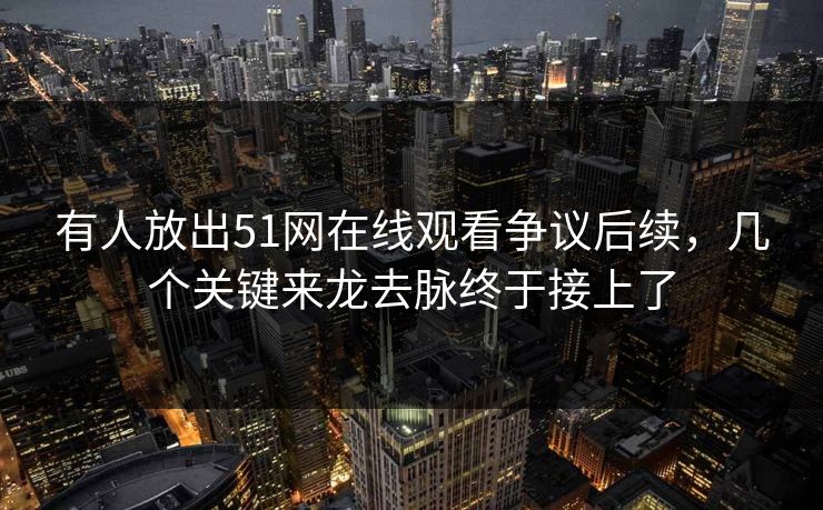 有人放出51网在线观看争议后续，几个关键来龙去脉终于接上了