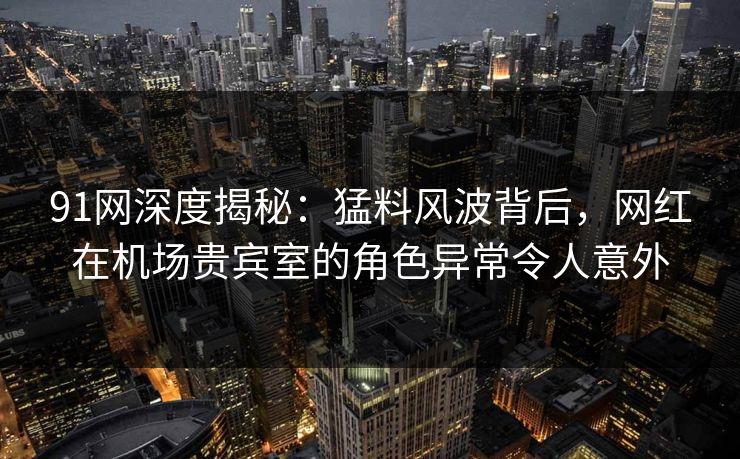 91网深度揭秘：猛料风波背后，网红在机场贵宾室的角色异常令人意外