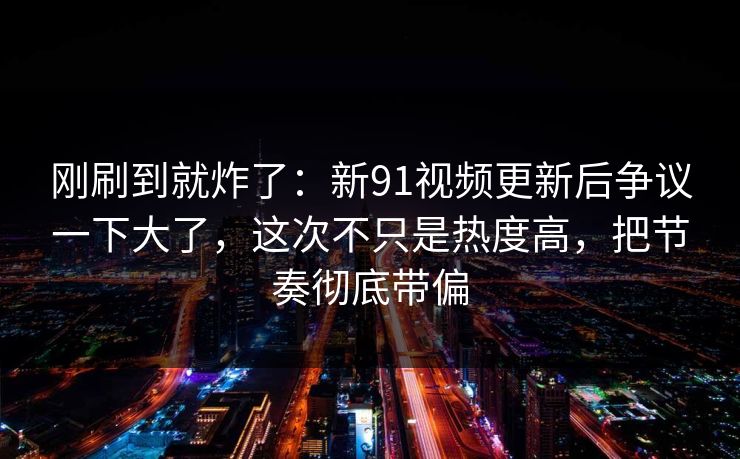 刚刷到就炸了：新91视频更新后争议一下大了，这次不只是热度高，把节奏彻底带偏