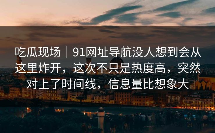 吃瓜现场｜91网址导航没人想到会从这里炸开，这次不只是热度高，突然对上了时间线，信息量比想象大