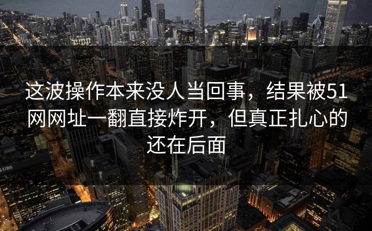 这波操作本来没人当回事，结果被51网网址一翻直接炸开，但真正扎心的还在后面